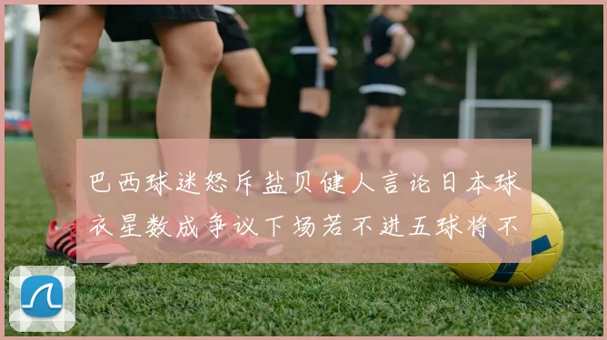 巴西球迷怒斥盐贝健人言论日本球衣星数成争议下场若不进五球将不庆祝