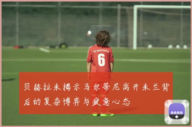 贝赫拉米揭示马尔蒂尼离开米兰背后的复杂博弈与疲惫心态