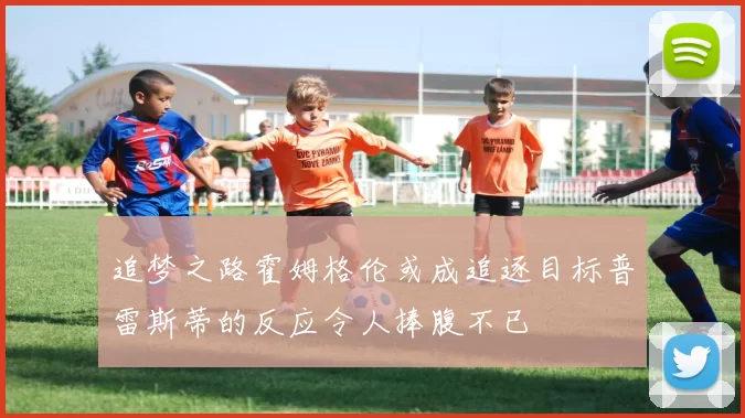追梦之路霍姆格伦或成追逐目标普雷斯蒂的反应令人捧腹不已