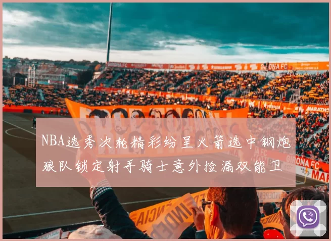 NBA选秀次轮精彩纷呈火箭选中钢炮狼队锁定射手骑士意外捡漏双能卫