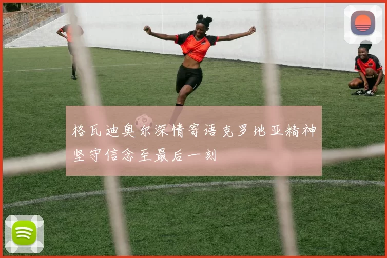 格瓦迪奥尔深情寄语克罗地亚精神坚守信念至最后一刻