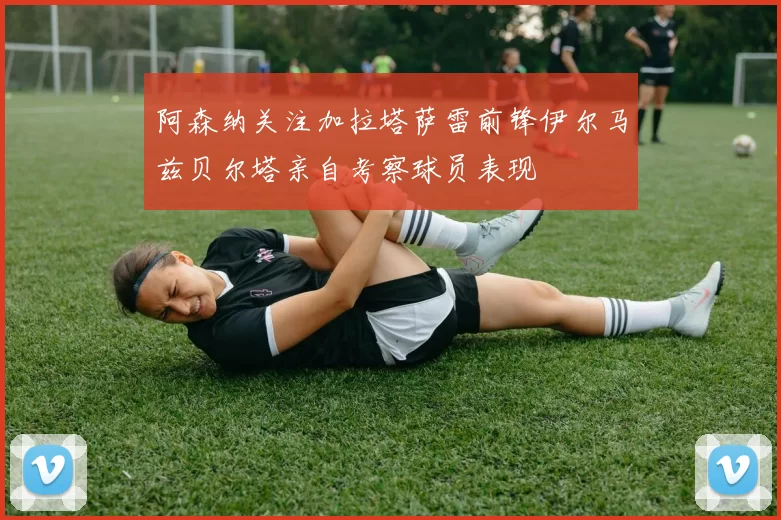 阿森纳关注加拉塔萨雷前锋伊尔马兹贝尔塔亲自考察球员表现
