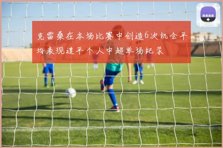 克雷桑在本场比赛中创造6次机会平均表现追平个人中超单场纪录