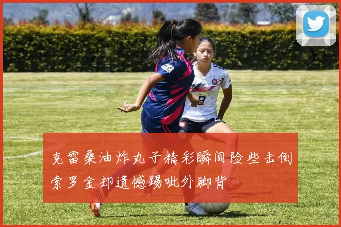 克雷桑油炸丸子精彩瞬间险些击倒索罗金却遗憾踢呲外脚背