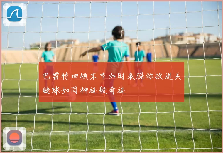 巴雷特回顾末节加时表现称投进关键球如同神迹般奇迹
