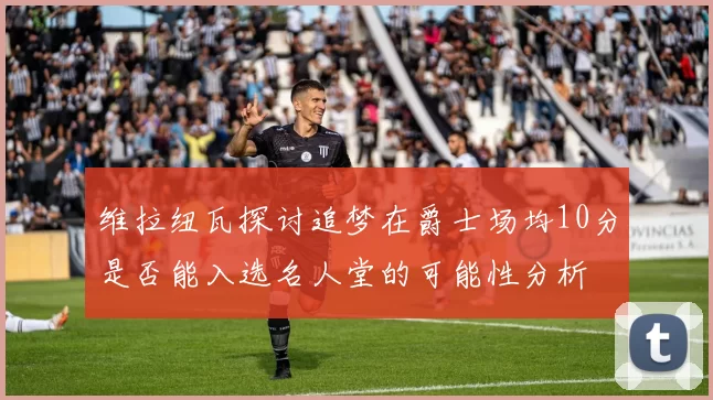 维拉纽瓦探讨追梦在爵士场均10分是否能入选名人堂的可能性分析