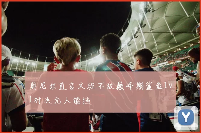 奥尼尔直言文班不敌巅峰期鲨鱼1v1对决无人能挡