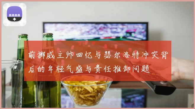 前挪威主帅回忆与瑟尔洛特冲突背后的年轻气盛与责任推卸问题