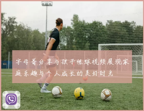 字母哥分享与孩子练球视频展现家庭乐趣与个人成长的美好时光