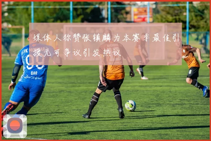 媒体人称赞张镇麟为本赛季最佳引援无可争议引发热议