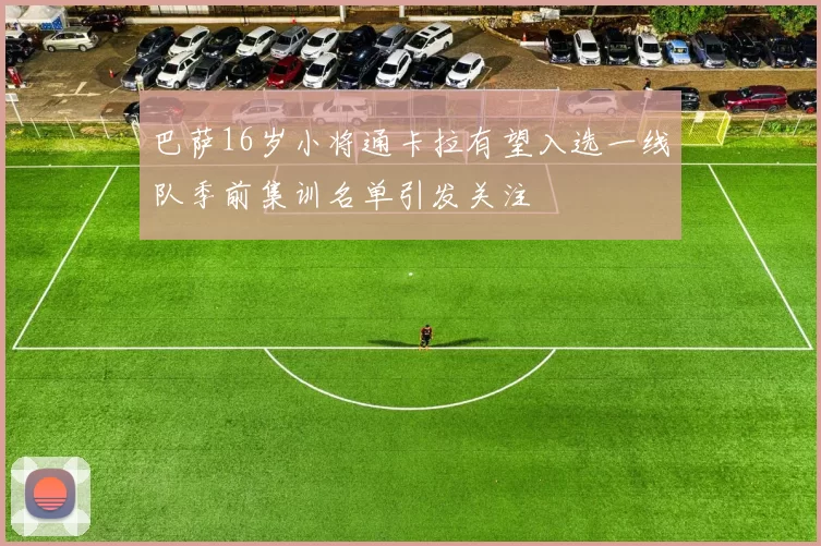 巴萨16岁小将通卡拉有望入选一线队季前集训名单引发关注