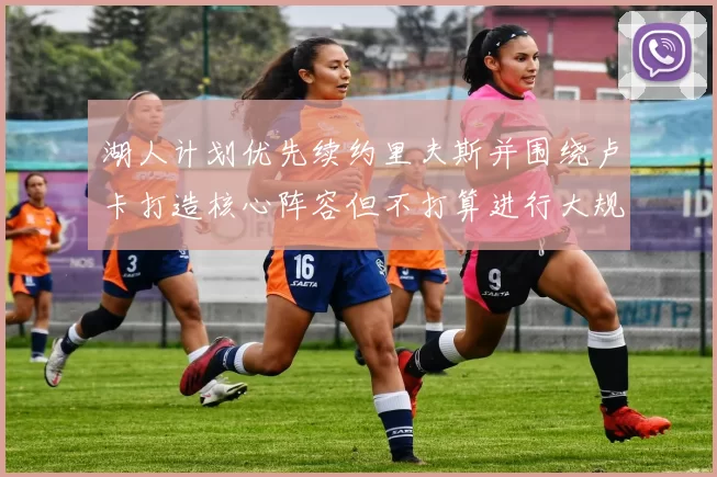 湖人计划优先续约里夫斯并围绕卢卡打造核心阵容但不打算进行大规模重建