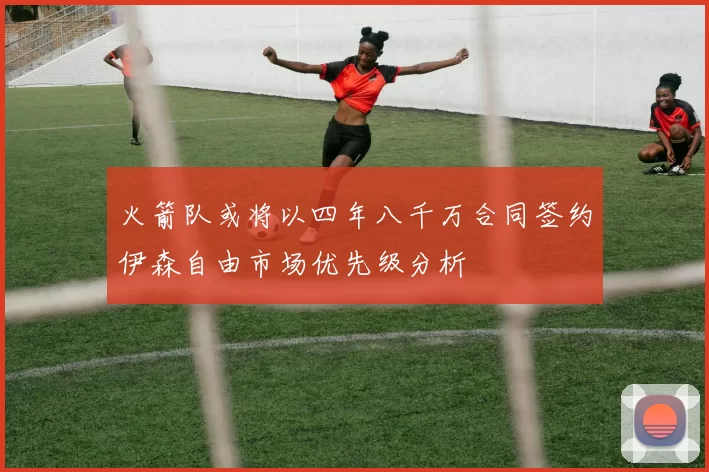 火箭队或将以四年八千万合同签约伊森自由市场优先级分析