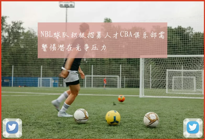 NBL球队积极招募人才CBA俱乐部需警惕潜在竞争压力