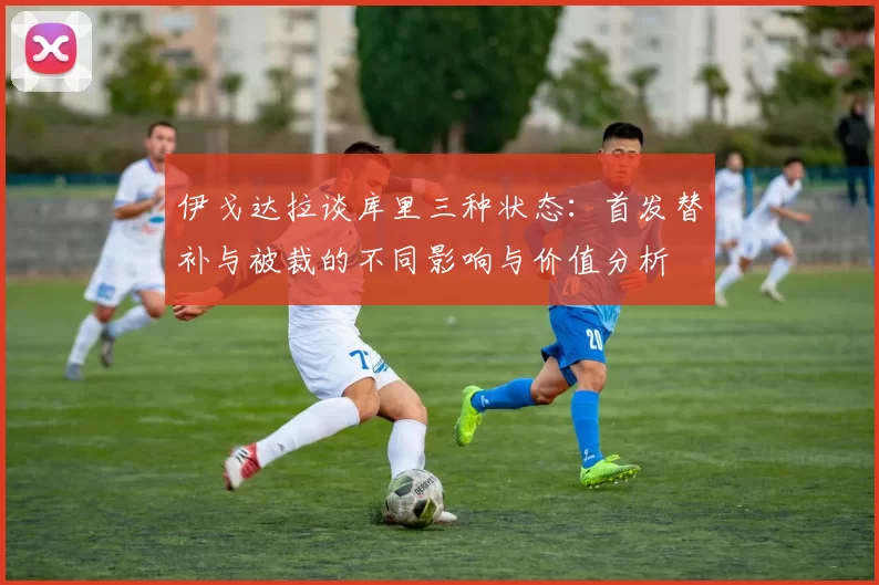 伊戈达拉谈库里三种状态：首发替补与被裁的不同影响与价值分析