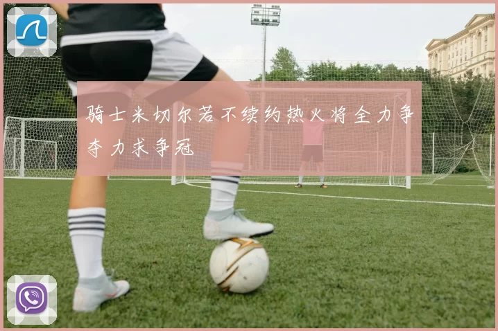骑士米切尔若不续约热火将全力争夺力求争冠