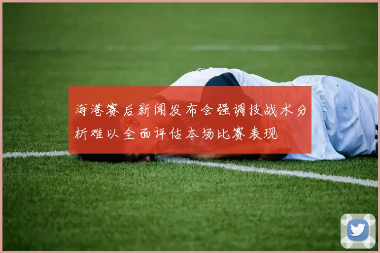 海港赛后新闻发布会强调技战术分析难以全面评估本场比赛表现