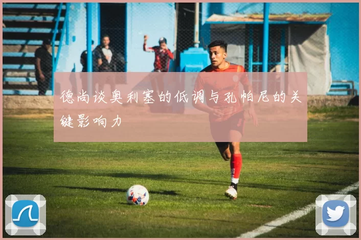 德尚谈奥利塞的低调与孔帕尼的关键影响力